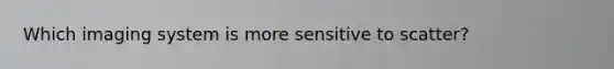 Which imaging system is more sensitive to scatter?