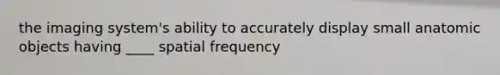 the imaging system's ability to accurately display small anatomic objects having ____ spatial frequency