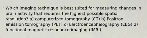 Which imaging technique is best suited for measuring changes in brain activity that requires the highest possible spatial resolution? a) computerized tomography (CT) b) Positron emission tomography (PET) c) Electroencephalography (EEG) d) functional magnetic resonance imaging (fMRI)