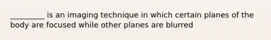 _________ is an imaging technique in which certain planes of the body are focused while other planes are blurred