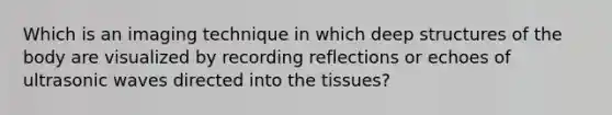 Which is an imaging technique in which deep structures of the body are visualized by recording reflections or echoes of ultrasonic waves directed into the tissues?