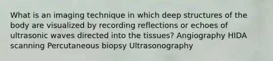 What is an imaging technique in which deep structures of the body are visualized by recording reflections or echoes of ultrasonic waves directed into the tissues? Angiography HIDA scanning Percutaneous biopsy Ultrasonography