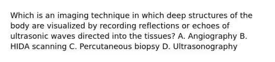 Which is an imaging technique in which deep structures of the body are visualized by recording reflections or echoes of ultrasonic waves directed into the tissues? A. Angiography B. HIDA scanning C. Percutaneous biopsy D. Ultrasonography