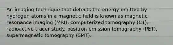 An imaging technique that detects the energy emitted by hydrogen atoms in a magnetic field is known as magnetic resonance imaging (MRI). computerized tomography (CT). radioactive tracer study. positron emission tomography (PET). supermagnetic tomography (SMT).