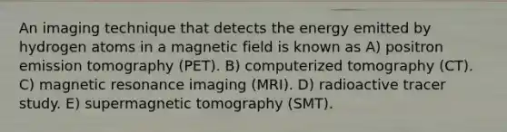 An imaging technique that detects the energy emitted by hydrogen atoms in a magnetic field is known as A) positron emission tomography (PET). B) computerized tomography (CT). C) magnetic resonance imaging (MRI). D) radioactive tracer study. E) supermagnetic tomography (SMT).