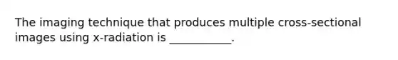 The imaging technique that produces multiple cross-sectional images using x-radiation is ___________.