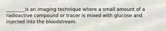 ________is an imaging technique where a small amount of a radioactive compound or tracer is mixed with glucose and injected into the bloodstream.