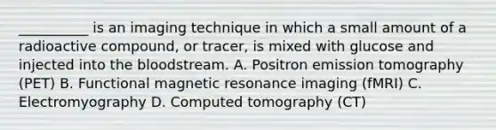 __________ is an imaging technique in which a small amount of a radioactive compound, or tracer, is mixed with glucose and injected into the bloodstream. A. Positron emission tomography (PET) B. Functional magnetic resonance imaging (fMRI) C. Electromyography D. Computed tomography (CT)