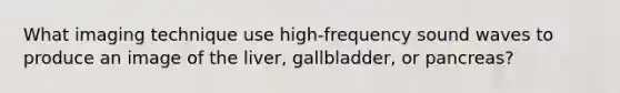 What imaging technique use high-frequency sound waves to produce an image of the liver, gallbladder, or pancreas?