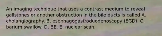 An imaging technique that uses a contrast medium to reveal gallstones or another obstruction in the bile ducts is called A. cholangiography. B. esophagogastroduodenoscopy (EGD). C. barium swallow. D. BE. E. nuclear scan.