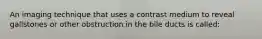 An imaging technique that uses a contrast medium to reveal gallstones or other obstruction in the bile ducts is called: