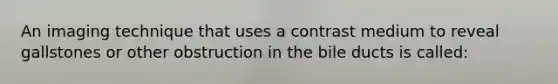 An imaging technique that uses a contrast medium to reveal gallstones or other obstruction in the bile ducts is called: