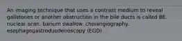 An imaging technique that uses a contrast medium to reveal gallstones or another obstruction in the bile ducts is called BE. nuclear scan. barium swallow. cholangiography. esophagogastroduodenoscopy (EGD).