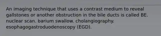 An imaging technique that uses a contrast medium to reveal gallstones or another obstruction in the bile ducts is called BE. nuclear scan. barium swallow. cholangiography. esophagogastroduodenoscopy (EGD).