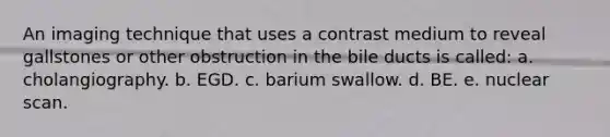 An imaging technique that uses a contrast medium to reveal gallstones or other obstruction in the bile ducts is called: a. cholangiography. b. EGD. c. barium swallow. d. BE. e. nuclear scan.