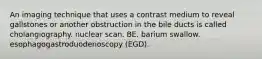 An imaging technique that uses a contrast medium to reveal gallstones or another obstruction in the bile ducts is called cholangiography. nuclear scan. BE. barium swallow. esophagogastroduodenoscopy (EGD).