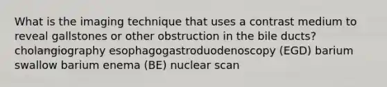 What is the imaging technique that uses a contrast medium to reveal gallstones or other obstruction in the bile ducts? cholangiography esophagogastroduodenoscopy (EGD) barium swallow barium enema (BE) nuclear scan