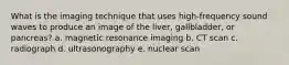 What is the imaging technique that uses high-frequency sound waves to produce an image of the liver, gallbladder, or pancreas? a. magnetic resonance imaging b. CT scan c. radiograph d. ultrasonography e. nuclear scan