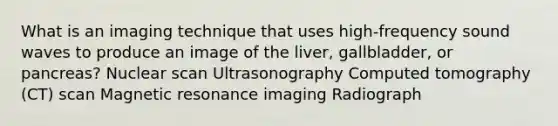 What is an imaging technique that uses high-frequency sound waves to produce an image of the liver, gallbladder, or pancreas? Nuclear scan Ultrasonography Computed tomography (CT) scan Magnetic resonance imaging Radiograph