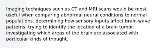 Imaging techniques such as CT and MRI scans would be most useful when comparing abnormal neural conditions to normal populations. determining how sensory inputs affect brain wave patterns. trying to identify the location of a brain tumor. investigating which areas of the brain are associated with particular kinds of thought.