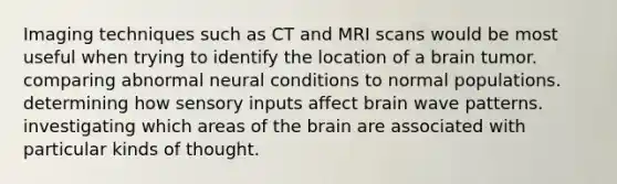 Imaging techniques such as CT and MRI scans would be most useful when trying to identify the location of a brain tumor. comparing abnormal neural conditions to normal populations. determining how sensory inputs affect brain wave patterns. investigating which areas of the brain are associated with particular kinds of thought.