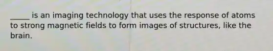 _____ is an imaging technology that uses the response of atoms to strong magnetic fields to form images of structures, like the brain.