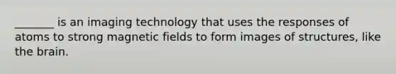 _______ is an imaging technology that uses the responses of atoms to strong magnetic fields to form images of structures, like the brain.