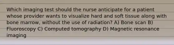 Which imaging test should the nurse anticipate for a patient whose provider wants to visualize hard and soft tissue along with bone marrow, without the use of radiation? A) Bone scan B) Fluoroscopy C) Computed tomography D) Magnetic resonance imaging