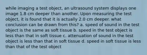 while imaging a test object, an ultrasound system displays one image 1.8 cm deeper than another. Upon measuring the test object, it is found that it is actually 2.0 cm deeper. what conclusion can be drawn from this? a. speed of sound in the test object is the same as soft tissue b. speed in the test object is less than that in soft tissue c. attenuation of sound in the test object is less than that in soft tissue d. speed in soft tissue is less than that of the test object