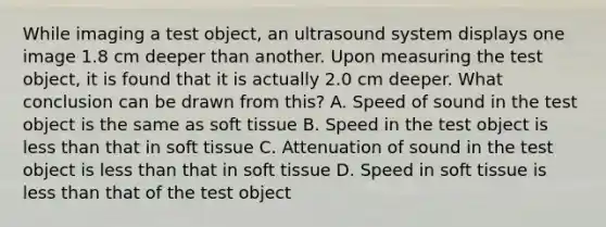 While imaging a test object, an ultrasound system displays one image 1.8 cm deeper than another. Upon measuring the test object, it is found that it is actually 2.0 cm deeper. What conclusion can be drawn from this? A. Speed of sound in the test object is the same as soft tissue B. Speed in the test object is <a href='https://www.questionai.com/knowledge/k7BtlYpAMX-less-than' class='anchor-knowledge'>less than</a> that in soft tissue C. Attenuation of sound in the test object is less than that in soft tissue D. Speed in soft tissue is less than that of the test object