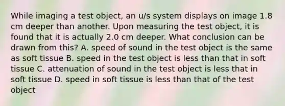 While imaging a test object, an u/s system displays on image 1.8 cm deeper than another. Upon measuring the test object, it is found that it is actually 2.0 cm deeper. What conclusion can be drawn from this? A. speed of sound in the test object is the same as soft tissue B. speed in the test object is less than that in soft tissue C. attenuation of sound in the test object is less that in soft tissue D. speed in soft tissue is less than that of the test object