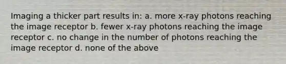 Imaging a thicker part results in: a. more x-ray photons reaching the image receptor b. fewer x-ray photons reaching the image receptor c. no change in the number of photons reaching the image receptor d. none of the above