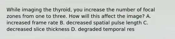 While imaging the thyroid, you increase the number of focal zones from one to three. How will this affect the image? A. increased frame rate B. decreased spatial pulse length C. decreased slice thickness D. degraded temporal res