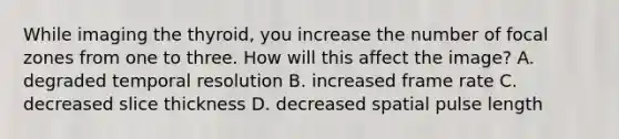 While imaging the thyroid, you increase the number of focal zones from one to three. How will this affect the image? A. degraded temporal resolution B. increased frame rate C. decreased slice thickness D. decreased spatial pulse length