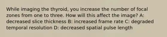 While imaging the thyroid, you increase the number of focal zones from one to three. How will this affect the image? A: decreased slice thickness B: increased frame rate C: degraded temporal resolution D: decreased spatial pulse length