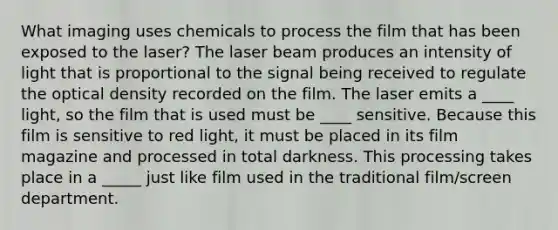 What imaging uses chemicals to process the film that has been exposed to the laser? The laser beam produces an intensity of light that is proportional to the signal being received to regulate the optical density recorded on the film. The laser emits a ____ light, so the film that is used must be ____ sensitive. Because this film is sensitive to red light, it must be placed in its film magazine and processed in total darkness. This processing takes place in a _____ just like film used in the traditional film/screen department.