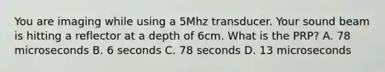 You are imaging while using a 5Mhz transducer. Your sound beam is hitting a reflector at a depth of 6cm. What is the PRP? A. 78 microseconds B. 6 seconds C. 78 seconds D. 13 microseconds