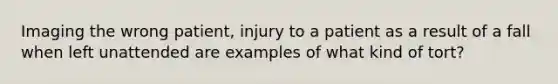 Imaging the wrong patient, injury to a patient as a result of a fall when left unattended are examples of what kind of tort?