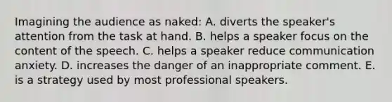 Imagining the audience as naked: A. diverts the speaker's attention from the task at hand. B. helps a speaker focus on the content of the speech. C. helps a speaker reduce communication anxiety. D. increases the danger of an inappropriate comment. E. is a strategy used by most professional speakers.