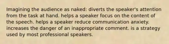 Imagining the audience as naked: diverts the speaker's attention from the task at hand. helps a speaker focus on the content of the speech. helps a speaker reduce communication anxiety. increases the danger of an inappropriate comment. is a strategy used by most professional speakers.