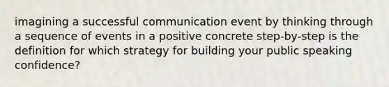 imagining a successful communication event by thinking through a sequence of events in a positive concrete step-by-step is the definition for which strategy for building your public speaking confidence?