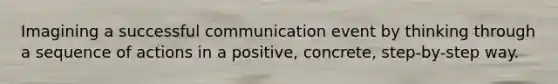 Imagining a successful communication event by thinking through a sequence of actions in a positive, concrete, step-by-step way.