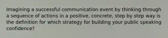 Imagining a successful communication event by thinking through a sequence of actions in a positive, concrete, step by step way is the definition for which strategy for building your public speaking confidence?