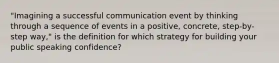 "Imagining a successful communication event by thinking through a sequence of events in a positive, concrete, step-by-step way," is the definition for which strategy for building your public speaking confidence?