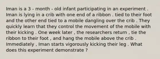 Iman is a 3 - month - old infant participating in an experiment . Iman is lying in a crib with one end of a ribbon . tied to their foot and the other end tied to a mobile dangling over the crib . They quickly learn that they control the movement of the mobile with their kicking . One week later , the researchers return , tie the ribbon to their foot , and hang the mobile above the crib . Immediately , Iman starts vigorously kicking their leg . What does this experiment demonstrate ?