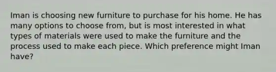 Iman is choosing new furniture to purchase for his home. He has many options to choose from, but is most interested in what types of materials were used to make the furniture and the process used to make each piece. Which preference might Iman have?