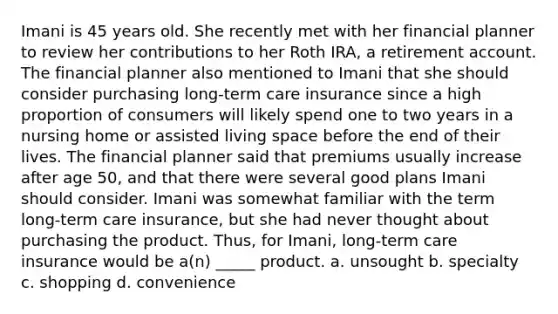 Imani is 45 years old. She recently met with her financial planner to review her contributions to her Roth IRA, a retirement account. The financial planner also mentioned to Imani that she should consider purchasing long-term care insurance since a high proportion of consumers will likely spend one to two years in a nursing home or assisted living space before the end of their lives. The financial planner said that premiums usually increase after age 50, and that there were several good plans Imani should consider. Imani was somewhat familiar with the term long-term care insurance, but she had never thought about purchasing the product. Thus, for Imani, long-term care insurance would be a(n) _____ product. a. unsought b. specialty c. shopping d. convenience