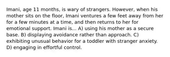 Imani, age 11 months, is wary of strangers. However, when his mother sits on the floor, Imani ventures a few feet away from her for a few minutes at a time, and then returns to her for emotional support. Imani is... A) using his mother as a secure base. B) displaying avoidance rather than approach. C) exhibiting unusual behavior for a toddler with stranger anxiety. D) engaging in effortful control.