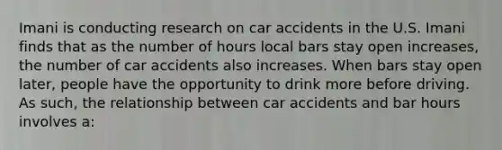 Imani is conducting research on car accidents in the U.S. Imani finds that as the number of hours local bars stay open increases, the number of car accidents also increases. When bars stay open later, people have the opportunity to drink more before driving. As such, the relationship between car accidents and bar hours involves a: