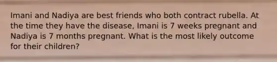 Imani and Nadiya are best friends who both contract rubella. At the time they have the disease, Imani is 7 weeks pregnant and Nadiya is 7 months pregnant. What is the most likely outcome for their children?